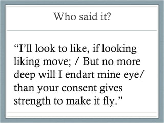Who said it? “ I’ll look to like, if looking liking move; / But no more deep will I endart mine eye/ than your consent gives strength to make it fly.” 