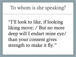 To whom is she speaking? “ I’ll look to like, if looking liking move; / But no more deep will I endart mine eye/ than your consent gives strength to make it fly.” 