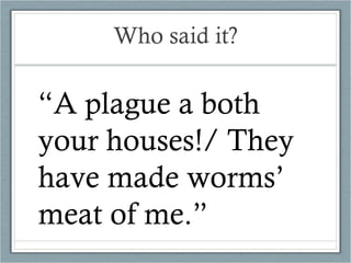 Who said it? “ A plague a both your houses!/ They have made worms’ meat of me.” 