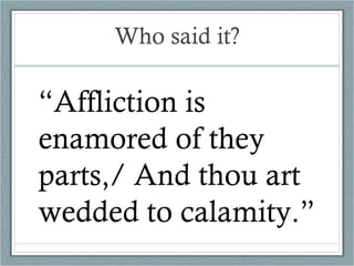 Who said it? “ Affliction is enamored of they parts,/ And thou art wedded to calamity.” 