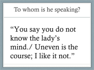 To whom is he speaking? “ You say you do not know the lady’s mind./ Uneven is the course; I like it not.” 