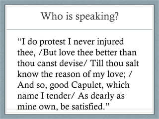 Who is speaking? “ I do protest I never injured thee, /But love thee better than thou canst devise/ Till thou salt know the reason of my love; / And so, good Capulet, which name I tender/ As dearly as mine own, be satisfied.” 