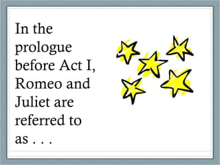 In the prologue before Act I, Romeo and Juliet are referred to as . . .  