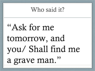 Who said it? “ Ask for me tomorrow, and you/ Shall find me a grave man.” 