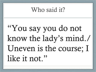 Who said it? “ You say you do not know the lady’s mind./ Uneven is the course; I like it not.” 