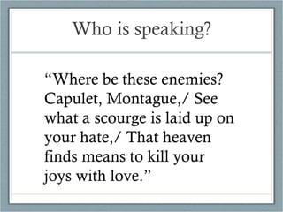Who is speaking? “ Where be these enemies?  Capulet, Montague,/ See what a scourge is laid up on your hate,/ That heaven finds means to kill your joys with love.” 