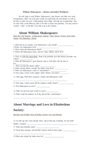 William Shakespeare -- Romeo and Juliet WebQuest
We will begin to read William Shakespeare’s play Romeo and Juliet next week.
In preparation, follow the web quest to help you understand the man himself as well as
the time in which he wrote. Understanding these things will help you to understand what
we read. Click on the following links to be able to answer the questions. You may need to
“control + click” on the links to be able to go to the websites.
About William Shakespeare:
Short Bio FAQ Timeline A Shakespeare Timeline Globe Theater Owners of the Globe
Theater The Elizabethan Theatre
1. What day do we consider to be Shakespeare’s day of birth? _________________
2.Where was Shakespeare born? ________________________
3. What school did Shakespeare attend? _______________________
4. Whom did Shakespeare marry, and how many children did he have?
______________________________ , ______________________________
5. Click on 1599 The Great Globe. What is the probably year that Romeo and Juliet was
written? _______________
6. What did Shakespeare’s great financial gain in 1605 allow him the time to
do?______________
7. What was that first theater called? _________________
8. Where did the timbers to build The Globe come from? _______________
9. What was Shakespeare’s share as “householder?” _________________
10. How many owners of the original Globe Theater were there? __________
11. Click here. What three categories of plays did Shakespeare write?
_____________________, ______________________, ______________
12. How many women actors did the company usually feature? ________________
13. Was Shakespeare an actor? _______________
14. What was the term used to refer to actors? _____________
15. What would the audience do if they did not like a performance?
_____________________________________________________________
About Marriage and Love in Elizabethan
Society:
Betrothal and Wedding More Wedding Customs Love and Marriage
16. At what age may a boy and girl marry, and at what age is marriage for non-noble
families common? ___________________________ , ____________________________
17. What does betrothal mean? __________________________
18. Name three marriage and betrothal customs found in these pages. ______________ ,
______________, ____________________________
19 What color should the brides dress be? _______________________
 
