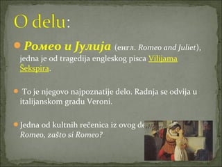 Ромео и Јулија (енгл. Romeo and Juliet),
jedna je od tragedija engleskog pisca Vilijama
Šekspira.
 To je njegovo najpoznatije delo. Radnja se odvija u
italijanskom gradu Veroni.
Jedna od kultnih rečenica iz ovog dela je Julijina: O,
Romeo, zašto si Romeo?
 