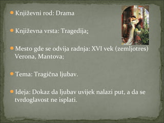 Književni rod: Drama
Književna vrsta: Tragedija;
Mesto gde se odvija radnja: XVI vek (zemljotres)
Verona, Mantova;
Tema: Tragična ljubav.
Ideja: Dokaz da ljubav uvijek nalazi put, a da se
tvrdoglavost ne isplati.
 