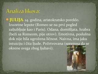 JULIJA- 14. godina, aristokratsko poreklo.
Izuzetne lepote (Romeo se na prvi pogled
zaljubljuje kao i Paris). Odana, domišljata, hrabra
(beži sa Romeom, pije otrov). Emotivna, poslušna
dok nije bila ugrožena ličnost. Naivna, ima jaku
intuiciju i čita ljude. Požrtvovana (spremna da se
okrene svega zbog ljubavi).
 