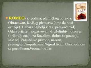 ROMEO- 17 godina, plemićkog porekla.
Obrazovan, iz višeg plemstva (sme da nosi
oružije). Habar (najbolji vitez, preskače zid).
Odan prijatelj, požrtvovan, druželjubiv i otvoren
(prijatelji znaju za Rozalinu, dobro se poznaju,
šale se). Zaljubljive prirode, naivan,
prenagljen/impulsivan. Nepraktičan, bliski odnosi
sa porodicom.Veoma hrabar.
 