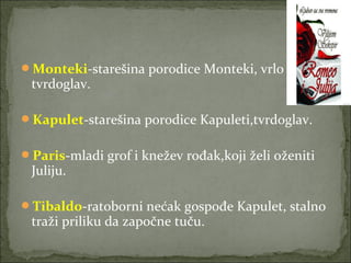 Monteki-starešina porodice Monteki, vrlo
tvrdoglav.
Kapulet-starešina porodice Kapuleti,tvrdoglav.
Paris-mladi grof i knežev rođak,koji želi oženiti
Juliju.
Tibaldo-ratoborni nećak gospođe Kapulet, stalno
traži priliku da započne tuču.
 