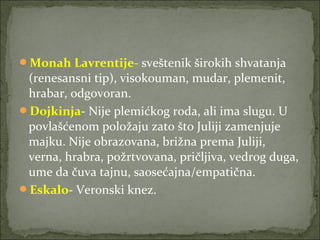 Monah Lavrentije- sveštenik širokih shvatanja
(renesansni tip), visokouman, mudar, plemenit,
hrabar, odgovoran.
Dojkinja- Nije plemićkog roda, ali ima slugu. U
povlašćenom položaju zato što Juliji zamenjuje
majku. Nije obrazovana, brižna prema Juliji,
verna, hrabra, požrtvovana, pričljiva, vedrog duga,
ume da čuva tajnu, saosećajna/empatična.
Eskalo- Veronski knez.
 