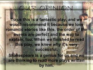 OUR OPINION
   To us this is a fantastic play, and we
  would recommend it because we love
romantic stories like this, the order of the
    events are perfect and the way to
  explain, too. When we finished to read
     this play, we knew why it's very
                successful.
 Shakespeare is a genius for us and we
 are thinking to read more plays written
                   by him.
 