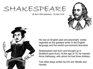 SHAKESPEARE
     26 April 1564 (baptised) – 23 April 1616




             He was an English poet and playwright, widely
             regarded as the greatest writer in the English
             language and the world's pre-eminent dramatist.

             Shakespeare was born and brought up in
             Stratford-upon-Avon. At the age of 18, he married
             Anne Hathaway, with whom he had three children.

             Two other plays written by him are Othello and
             Hamlet.
 