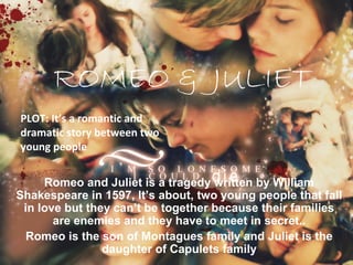 ROMEO & JULIET
PLOT: It’s a romantic and
dramatic story between two
young people


     Romeo and Juliet is a tragedy written by William
Shakespeare in 1597, It’s about, two young people that fall
 in love but they can’t be together because their families
       are enemies and they have to meet in secret..
  Romeo is the son of Montagues family and Juliet is the
                daughter of Capulets family
 