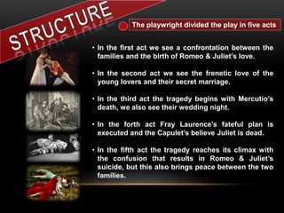 The playwright divided the play in five acts
• In the first act we see a confrontation between the
families and the birth of Romeo & Juliet’s love.
• In the second act we see the frenetic love of the
young lovers and their secret marriage.
• In the third act the tragedy begins with Mercutio’s
death, we also see their wedding night.
• In the forth act Fray Laurence’s fateful plan is
executed and the Capulet’s believe Juliet is dead.
• In the fifth act the tragedy reaches its climax with
the confusion that results in Romeo & Juliet’s
suicide, but this also brings peace between the two
families.
 