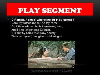 PLAY SEGMENT
• O Romeo, Romeo! wherefore art thou Romeo?
Deny thy father and refuse thy name;
Or, if thou wilt not, be but sworn my love,
And I’ll no longer be a Capulet.
‘Tis but thy name that is my enemy;
Thou art thyself, though not a Montague.
http://www.youtube.com/watch?v=OZLVlajiihI
 