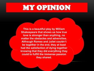 This is a beautiful play by William
Shakespeare that shows us how true
love is stronger than anything, no
matter the obstacles and adversities.
Although Romeo and Juliet couldn’t
be together in the end, they at least
had the satisfaction of dying together
knowing that they did everything they
could to fulfill the immense passion
they shared.
 