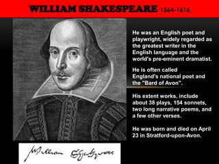 WILLIAM SHAKESPEARE 1564-1616
He was an English poet and
playwright, widely regarded as
the greatest writer in the
English language and the
world's pre-eminent dramatist.
He is often called
England's national poet and
the "Bard of Avon".
His extent works, include
about 38 plays, 154 sonnets,
two long narrative poems, and
a few other verses.
He was born and died on April
23 in Stratford-upon-Avon.
 