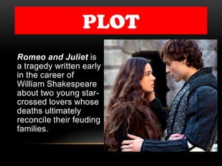 PLOT
Romeo and Juliet is
a tragedy written early
in the career of
William Shakespeare
about two young star-
crossed lovers whose
deaths ultimately
reconcile their feuding
families.
 