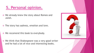 5. Personal opinion.
 We already knew the story about Romeo and
Juliet.
 The story has sadness, emotion and love.
 We recomend this book to everybody.
 We think that Shakespeare was a very good writer
and he had a lot of nice and interesting books.
 