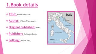 1.Book details
 Title: Romeo and Juliet.
 Author: William Shakespeare.
 Original published: 1597.
 Publisher: Burlington Books.
 Setting: Verona, Italy.
 