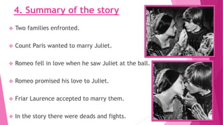 4. Summary of the story
 Two families enfronted.
 Count Paris wanted to marry Juliet.
 Romeo fell in love when he saw Juliet at the ball.
 Romeo promised his love to Juliet.
 Friar Laurence accepted to marry them.
 In the story there were deads and fights.
 