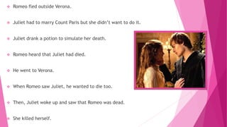  Romeo fled outside Verona.
 Juliet had to marry Count Paris but she didn’t want to do it.
 Juliet drank a potion to simulate her death.
 Romeo heard that Juliet had died.
 He went to Verona.
 When Romeo saw Juliet, he wanted to die too.
 Then, Juliet woke up and saw that Romeo was dead.
 She killed herself.
 