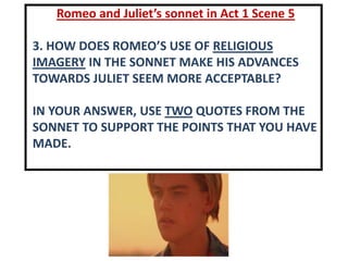 Romeo and Juliet’s sonnet in Act 1 Scene 5
3. HOW DOES ROMEO’S USE OF RELIGIOUS
IMAGERY IN THE SONNET MAKE HIS ADVANCES
TOWARDS JULIET SEEM MORE ACCEPTABLE?
IN YOUR ANSWER, USE TWO QUOTES FROM THE
SONNET TO SUPPORT THE POINTS THAT YOU HAVE
MADE.
 