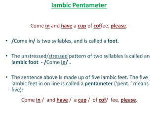 Iambic Pentameter
Come in and have a cup of coffee, please.
• /Come in/ is two syllables, and is called a foot.
• The unstressed/stressed pattern of two syllables is called an
iambic foot - /Come in/ .
• The sentence above is made up of five iambic feet. The five
iambic feet in on line is called a pentameter (‘pent..’ means
five):
Come in / and have / a cup / of cof/ fee, please.
 