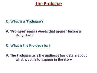 The Prologue
Q. What is a ‘Prologue’?
A. ‘Prologue’ means words that appear before a
story starts
Q. What is the Prologue for?
A. The Prologue tells the audience key details about
what is going to happen in the story.
 