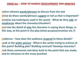 SWAG ALL – HOW TO HANDLE DEVELOPMENT AND ANALYSIS
Select relevant words/phrases to discuss from the text
What do those words/phrases suggest or tell us that is important?
Analyse any techniques used in the quote - What do they add, or
emphasise about the character/situation?
Get into the detail of why the character is saying these things, in
this way, at this point in the play (what purpose/emotion etc.?)
Audience – how does the audience respond to these details?
Look at the wider picture - What is the writer trying to achieve at
this point? Building plot? Building contrast? Develop character?
Link these comments and ideas back to the point that you made,
and its relevance to the essay question
 