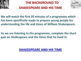 THE BACKGROUND TO
SHAKESPEARE AND HIS TIME
We will watch the first 20 minutes of a programme which
has been specifically made to prepare young people for
understanding the life and times of William Shakespeare.
As we are listening to the programme, complete the short
quiz on Shakespeare and the times that he lived in.
SHAKESPEARE AND HIS TIME
 