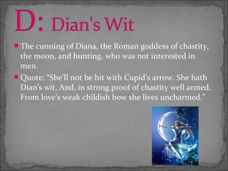 The cunning of Diana, the Roman goddess of chastity,
 the moon, and hunting, who was not interested in
 men.
Quote: “She’ll not be hit with Cupid’s arrow. She hath
 Dian’s wit, And, in strong proof of chastity well armed,
 From love’s weak childish bow she lives uncharmed.”
 