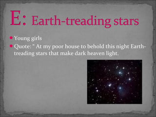 Young girls
Quote: “ At my poor house to behold this night Earth-
 treading stars that make dark heaven light.
 