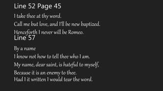 Line 52 Page 45
I take thee at thy word.
Call me but love, and I’ll be new baptized.
Henceforth I never will be Romeo.
Line 57
By a name
I know not how to tell thee who I am.
My name, dear saint, is hateful to myself,
Because it is an enemy to thee.
Had I it written I would tear the word.
 