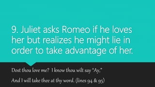9. Juliet asks Romeo if he loves
her but realizes he might lie in
order to take advantage of her.
Dost thou love me? I know thou wilt say “Ay,”
And I will take thee at thy word. (lines 94 & 95)
 