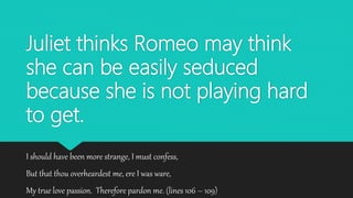 Juliet thinks Romeo may think
she can be easily seduced
because she is not playing hard
to get.
I should have been more strange, I must confess,
But that thou overheardest me, ere I was ware,
My true love passion. Therefore pardon me. (lines 106 – 109)
 
