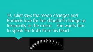 10. Juliet says the moon changes and
Romeo’s love for her shouldn’t change as
frequently as the moon. She wants him
to speak the truth from his heart.
 