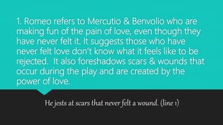 1. Romeo refers to Mercutio & Benvolio who are
making fun of the pain of love, even though they
have never felt it. It suggests those who have
never felt love don’t know what it feels like to be
rejected. It also foreshadows scars & wounds that
occur during the play and are created by the
power of love.
He jests at scars that never felt a wound. (line 1)
 