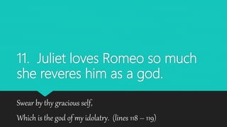 11. Juliet loves Romeo so much
she reveres him as a god.
Swear by thy gracious self,
Which is the god of my idolatry. (lines 118 – 119)
 