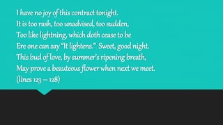 I have no joy of this contract tonight.
It is too rash, too unadvised, too sudden,
Too like lightning, which doth cease to be
Ere one can say “It lightens.” Sweet, good night.
This bud of love, by summer’s ripening breath,
May prove a beauteous flower when next we meet.
(lines 123 – 128)
 