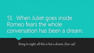 13. When Juliet goes inside
Romeo fears the whole
conversation has been a dream.
Being in night, all this is but a dream, (line 146)
 