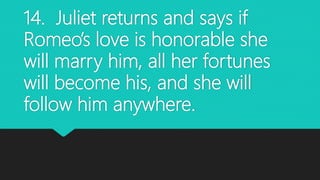 14. Juliet returns and says if
Romeo’s love is honorable she
will marry him, all her fortunes
will become his, and she will
follow him anywhere.
 