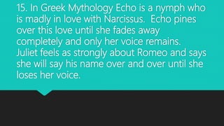 15. In Greek Mythology Echo is a nymph who
is madly in love with Narcissus. Echo pines
over this love until she fades away
completely and only her voice remains.
Juliet feels as strongly about Romeo and says
she will say his name over and over until she
loses her voice.
 