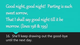 Good night, good night! Parting is such
sweet sorrow,
That I shall say good night till it be
morrow. (lines 198 & 199)
16. She’ll keep drawing out the good-bye
until the next day.
 