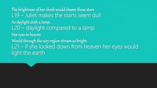 The brightness of her cheek wouldshame those stars
L19 – Juliet makes the starts seem dull
As daylight dotha lamp..
L20 – daylight compared to a lamp
Her eyes in heaven
Would throughthe airy region streamso bright.
L21 – if she looked down from heaven her eyes would
light the earth
 