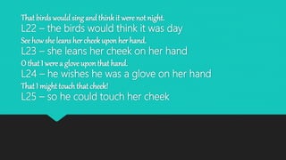 That birds would sing and think it were not night.
L22 – the birds would think it was day
See how she leans her cheek upon her hand.
L23 – she leans her cheek on her hand
O that I were a glove upon that hand.
L24 – he wishes he was a glove on her hand
That I might touch that cheek!
L25 – so he could touch her cheek
 