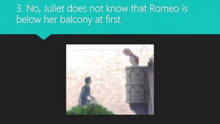 3. No, Juliet does not know that Romeo is
below her balcony at first.
 